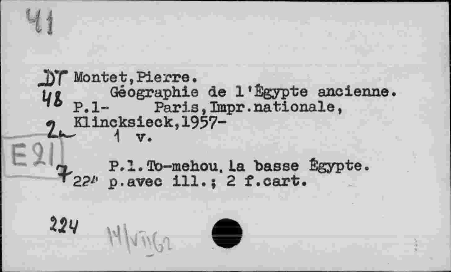 ﻿Чі
J)*f Montet, Pierre. h» Géographie de l’Égypte ancienne
P.l~	Paris,Tmpr.nationale,
e Küncksieck,1957-
Е ' .
22'1
P.l.To-mehou,la basse Égypte, p.avec ill.; 2 f.cart.
